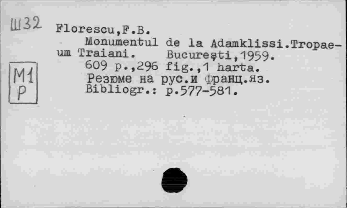 ﻿Ш32.
Ml P
Florescu,F.В.
Monumentul de la Adamklissi.Tropae-um Traiani. Bucure§ti,1959.
609 p.,296 fig. ,1 harta.
Резюме на рус.и франц.яз.
Bibliogr.: р.577-581.